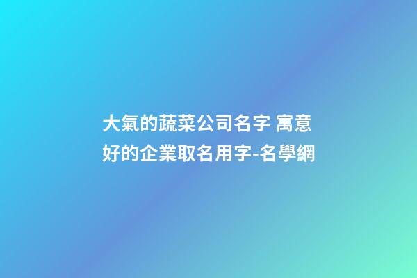 大氣的蔬菜公司名字 寓意好的企業取名用字-名學網